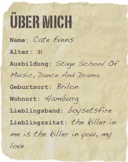 Über mich&#10;Name: Cate Evens&#13;Alter: 31&#13;Ausbildung: Stage School Of Music, Dance And Drama&#10;Geburtsort: Brilon&#10;Wohnort: Hamburg&#13;Lieblingsband: boysetsfire &#13;Lieblingszitat: the killer in me is the killer in you, my love